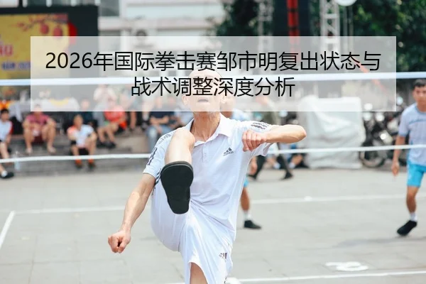 2026年国际拳击赛邹市明复出状态与战术调整深度分析