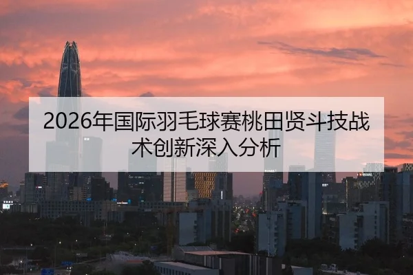 2026年国际羽毛球赛桃田贤斗技战术创新深入分析