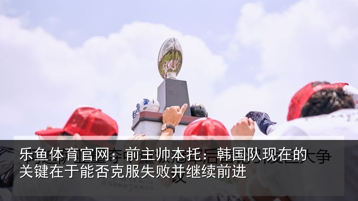 乐鱼体育官网：前主帅本托：韩国队现在的关键在于能否克服失败并继续前进