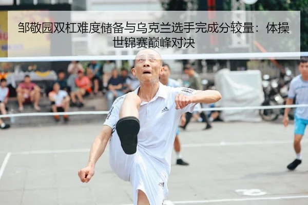 邹敬园双杠难度储备与乌克兰选手完成分较量：体操世锦赛巅峰对决