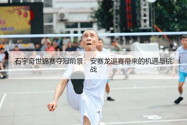 石宇奇世锦赛夺冠前景：安赛龙退赛带来的机遇与挑战